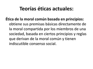 Teorías éticas actuales:
Ética de la moral común basada en principios:
obtiene sus premisas básicas directamente de
la moral compartida por los miembros de una
sociedad, basada en ciertos principios y reglas
que derivan de la moral común y tienen
indiscutible consenso social.
 