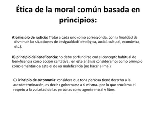 Ética de la moral común basada en
principios:
A)principio de justicia: Tratar a cada uno como corresponda, con la finalidad de
disminuir las situaciones de desigualdad (ideológica, social, cultural, económica,
etc.).
B) principio de beneficencia: no debe confundirse con el concepto habitual de
beneficencia como acción caritativa . en este análisis consideramos como principio
complementario a éste el de no maleficencia (no hacer el mal)
C) Principio de autonomía: considera que toda persona tiene derecho a la
autodeterminación, es decir a gobernarse a si misma., por lo que proclama el
respeto a la voluntad de las personas como agente moral y libre.
 