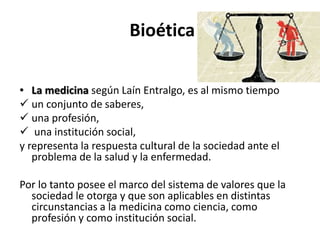 Bioética
• La medicina según Laín Entralgo, es al mismo tiempo
 un conjunto de saberes,
 una profesión,
 una institución social,
y representa la respuesta cultural de la sociedad ante el
problema de la salud y la enfermedad.
Por lo tanto posee el marco del sistema de valores que la
sociedad le otorga y que son aplicables en distintas
circunstancias a la medicina como ciencia, como
profesión y como institución social.
 