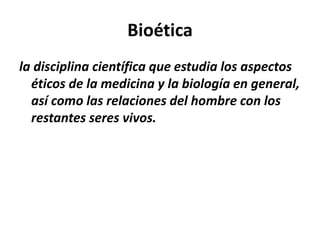 Bioética
la disciplina científica que estudia los aspectos
éticos de la medicina y la biología en general,
así como las relaciones del hombre con los
restantes seres vivos.
 