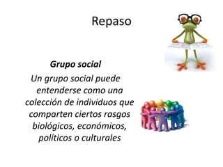 Repaso
Grupo social
Un grupo social puede
entenderse como una
colección de individuos que
comparten ciertos rasgos
biológicos, económicos,
políticos o culturales
 