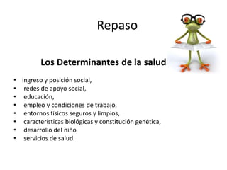 • ingreso y posición social,
• redes de apoyo social,
• educación,
• empleo y condiciones de trabajo,
• entornos físicos seguros y limpios,
• características biológicas y constitución genética,
• desarrollo del niño
• servicios de salud.
Los Determinantes de la salud
Repaso
 