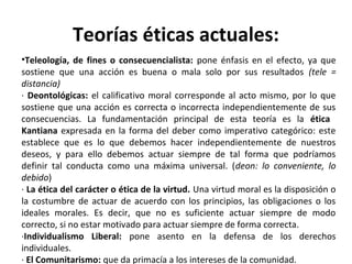 Teorías éticas actuales:
•Teleología, de fines o consecuencialista: pone énfasis en el efecto, ya que
sostiene que una acción es buena o mala solo por sus resultados (tele =
distancia)
· Deontológicas: el calificativo moral corresponde al acto mismo, por lo que
sostiene que una acción es correcta o incorrecta independientemente de sus
consecuencias. La fundamentación principal de esta teoría es la ética
Kantiana expresada en la forma del deber como imperativo categórico: este
establece que es lo que debemos hacer independientemente de nuestros
deseos, y para ello debemos actuar siempre de tal forma que podríamos
definir tal conducta como una máxima universal. (deon: lo conveniente, lo
debido)
· La ética del carácter o ética de la virtud. Una virtud moral es la disposición o
la costumbre de actuar de acuerdo con los principios, las obligaciones o los
ideales morales. Es decir, que no es suficiente actuar siempre de modo
correcto, si no estar motivado para actuar siempre de forma correcta.
·Individualismo Liberal: pone asento en la defensa de los derechos
individuales.
· El Comunitarismo: que da primacía a los intereses de la comunidad.
 