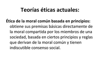 Teorías éticas actuales:
Ética de la moral común basada en principios:
obtiene sus premisas básicas directamente de
la moral compartida por los miembros de una
sociedad, basada en ciertos principios y reglas
que derivan de la moral común y tienen
indiscutible consenso social.
 