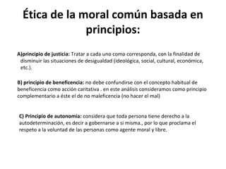 Ética de la moral común basada en
principios:
A)principio de justicia: Tratar a cada uno como corresponda, con la finalidad de
disminuir las situaciones de desigualdad (ideológica, social, cultural, económica,
etc.).
B) principio de beneficencia: no debe confundirse con el concepto habitual de
beneficencia como acción caritativa . en este análisis consideramos como principio
complementario a éste el de no maleficencia (no hacer el mal)
C) Principio de autonomía: considera que toda persona tiene derecho a la
autodeterminación, es decir a gobernarse a si misma., por lo que proclama el
respeto a la voluntad de las personas como agente moral y libre.
 