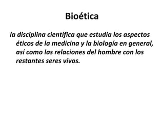 Bioética
la disciplina científica que estudia los aspectos
éticos de la medicina y la biología en general,
así como las relaciones del hombre con los
restantes seres vivos.
 