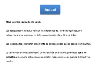 ¿Qué significa equidad en la salud?
Las desigualdades en salud reflejan las diferencias de salud entre grupos, con
independencia de cualquier posible valoración sobre la justicia de éstas.
Las inequidades se refieren al conjunto de desigualdades que se consideran injustas.
La calificación de injusticia implica una valoración de si las desigualdades son o no
evitables, así como la aplicación de conceptos más complejos de justicia distributiva a
la salud.
Equidad
 