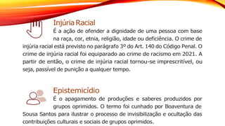 Injúria Racial
É a ação de ofender a dignidade de uma pessoa com base
na raça, cor, etnia, religião, idade ou deficiência. O crime de
injúria racial está previsto no parágrafo 3º do Art. 140 do Código Penal. O
crime de injúria racial foi equiparado ao crime de racismo em 2021. A
partir de então, o crime de injúria racial tornou-se imprescritível, ou
seja, passível de punição a qualquer tempo.
Epistemicídio
É o apagamento de produções e saberes produzidos por
grupos oprimidos. O termo foi cunhado por Boaventura de
Sousa Santos para ilustrar o processo de invisibilização e ocultação das
contribuições culturais e sociais de grupos oprimidos.
 