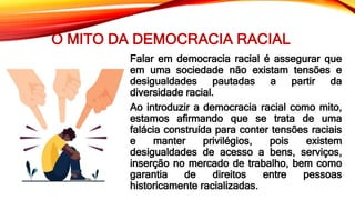 O MITO DA DEMOCRACIA RACIAL
Falar em democracia racial é assegurar que
em uma sociedade não existam tensões e
desigualdades pautadas a partir da
diversidade racial.
Ao introduzir a democracia racial como mito,
estamos afirmando que se trata de uma
falácia construída para conter tensões raciais
e manter privilégios, pois existem
desigualdades de acesso a bens, serviços,
inserção no mercado de trabalho, bem como
garantia de direitos entre pessoas
historicamente racializadas.
 