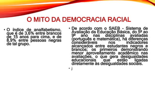 O MITO DA DEMOCRACIA RACIAL
• O índice de analfabetismo,
que é de 3,6% entre brancos
de 15 anos para cima, e de
8,9% entre pessoas negras
de tal grupo.
• De acordo com o SAEB - Sistema de
Avaliação da Educação Básica, do 5º ao
9º ano nas disciplinas avaliadas
(português e matemática), há diferenças
consideráveis nos indicadores
alcançados entre estudantes negros e
brancos; os primeiros demonstrando
menor aproveitamento acadêmico nas
avaliações, o que gera desigualdades
educacionais que estão ligadas
diretamente às desigualdades sociais.
• j
 