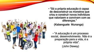 • “Só a própria educação é capaz
de desconstruir os monstros que
criou e construir novos indivíduos
que valorizem e convivam com as
diferenças.”
(Kabenguele Munanga)
• “A educação é um processo
social, desenvolvimento. Não é a
preparação para a vida, é a
própria vida".
(John Dewey)
 