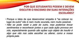 POR QUE ESTUDANTES PODEM E DEVEM
DISCUTIR O RACISMO EM SUAS INTERAÇÕES
ESCOLARES?
• Porque a ideia de que desenvolver empatia é "se colocar no
lugar do outro" não é nem muito acurada, nem muito possível.
• Não se pode vestir a pele do outro, mas podemos trocar
sentimentos e reconhecer juntos o que cada ação provoca em
nós, especialmente quando são ações cujo objeto de insulto é
algo que não nos cabe escolher ou alterar, como a nossa
própria pele.
 