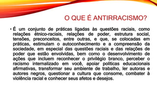 O QUE É ANTIRRACISMO?
• É um conjunto de práticas ligadas às questões raciais, como
relações étnico-raciais, relações de poder, estrutura social,
tensões, preconceitos, entre outras, e que, se colocadas em
práticas, estimulam o autoconhecimento e a compreensão da
sociedade, em especial das questões raciais e das relações de
poder que estão envolvidas, bem como o desenvolvimento de
ações que incluem reconhecer o privilégio branco, perceber o
racismo internalizado em você, apoiar políticas educacionais
afirmativas, transformar seu ambiente de trabalho, ler autoras e
autores negros, questionar a cultura que consome, combater à
violência racial e conhecer seus afetos e desejos.
 