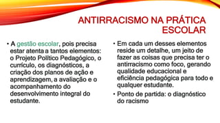 ANTIRRACISMO NA PRÁTICA
ESCOLAR
• A gestão escolar, pois precisa
estar atenta a tantos elementos:
o Projeto Político Pedagógico, o
currículo, os diagnósticos, a
criação dos planos de ação e
aprendizagem, a avaliação e o
acompanhamento do
desenvolvimento integral do
estudante.
• Em cada um desses elementos
reside um detalhe, um jeito de
fazer as coisas que precisa ter o
antirracismo como foco, gerando
qualidade educacional e
eficiência pedagógica para todo e
qualquer estudante.
• Ponto de partida: o diagnóstico
do racismo
 