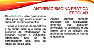 ANTIRRACISMO NA PRÁTICA
ESCOLAR
• Os estudantes são convidados a
olhar para algo muito comum: o
chamado racismo recreativo.
• Piadas e apelidos depreciativos
e de cunho racial que criam um
processo de inferiorização de
pessoas negras e indígenas,
interferindo não só na
aprendizagem hoje, mas ao
longo de toda a vida.
• Alunos brancos também
precisam ser racializados,
entender que possuem
privilégios na sociedade e que
fazem parte da solução dos
problemas causados a negros
e indígenas.
 
