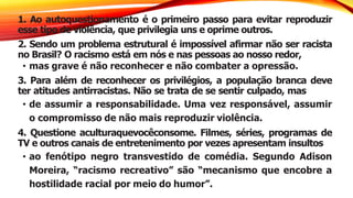 1. Ao autoquestionamento é o primeiro passo para evitar reproduzir
esse tipo de violência, que privilegia uns e oprime outros.
2. Sendo um problema estrutural é impossível afirmar não ser racista
no Brasil? O racismo está em nós e nas pessoas ao nosso redor,
• mas grave é não reconhecer e não combater a opressão.
3. Para além de reconhecer os privilégios, a população branca deve
ter atitudes antirracistas. Não se trata de se sentir culpado, mas
• de assumir a responsabilidade. Uma vez responsável, assumir
o compromisso de não mais reproduzir violência.
4. Questione aculturaquevocêconsome. Filmes, séries, programas de
TV e outros canais de entretenimento por vezes apresentam insultos
• ao fenótipo negro transvestido de comédia. Segundo Adison
Moreira, “racismo recreativo” são “mecanismo que encobre a
hostilidade racial por meio do humor”.
 