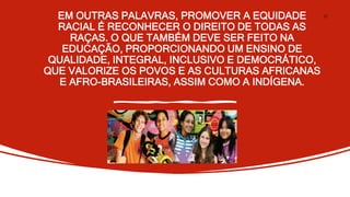 EM OUTRAS PALAVRAS, PROMOVER A EQUIDADE
RACIAL É RECONHECER O DIREITO DE TODAS AS
RAÇAS. O QUE TAMBÉM DEVE SER FEITO NA
EDUCAÇÃO, PROPORCIONANDO UM ENSINO DE
QUALIDADE, INTEGRAL, INCLUSIVO E DEMOCRÁTICO,
QUE VALORIZE OS POVOS E AS CULTURAS AFRICANAS
E AFRO-BRASILEIRAS, ASSIM COMO A INDÍGENA.
27
 
