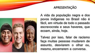 APRESENTAÇÃO
A vida da população negra e dos
povos indígenas no Brasil não é
fácil, em virtude de todo o passado
escravocrata e seus haveres, que
ecoam, ainda, hoje.
Talvez por isso, falar de racismo
faça muitas pessoas mudarem de
assunto, desviarem o olhar ou,
mesmo, encerrarem a conversa.
 