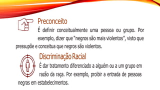 Preconceito
É definir conceitualmente uma pessoa ou grupo. Por
exemplo, dizer que “negros são mais violentos”, visto que
pressupõe e conceitua que negros são violentos.
DiscriminaçãoRacial
É dar tratamento diferenciado a alguém ou a um grupo em
razão da raça. Por exemplo, proibir a entrada de pessoas
negras em estabelecimentos.
 