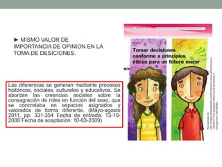 Las diferencias se generan mediante procesos
históricos, sociales, culturales y educativos. Se
abordan las creencias sociales sobre la
consagración de roles en función del sexo, que
se concretaba en espacios asignados y
valorados de forma diferente. (Mayo-agosto
2011, pp. 331-354 Fecha de entrada: 13-10-
2008 Fecha de aceptación: 10-03-2009)
► MISMO VALOR DE
IMPORTANCIA DE OPINION EN LA
TOMA DE DESICIONES.
Recuperadode:
http://image.slidesharecdn.com/formacion-civica-y-etica-bloque-2-
140325171722-phpapp01/95/toma-de-decisiones-1-
638.jpg?cb=1395785940
 