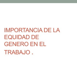 IMPORTANCIA DE LA
EQUIDAD DE
GENERO EN EL
TRABAJO .
 