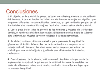 Conclusiones
1. El objetivo en la equidad de género es tener un trabajo que cubra las necesidades
del hombre. Y por el hecho de haber nacido hombre o mujer no significa que
tengamos diferentes responsabilidades, derechos, y oportunidades porque en el
ámbito laboral se han obtenido mejores resultados con esta existencia de equidad.
2. Con el paso de los años la postura de los hombres y mujeres en la sociedad
cambio, el hombre asumía la mayor responsabilidad como único medio de sustento
para la familia. Las mujeres se vieron relegadas a trabajos domésticos.
3. Se debe considerar diversos métodos para promover la equidad de
género en el ámbito laboral. Por lo tanto obtendremos mejoras en el
trabajo realizado tanto en hombres como en las mujeres. Así mismo se
podrá lograr una sociedad justa e igualitaria para el bienestar de todos los
ciudadanos.
4. Con el avance de la ciencia, está avanzando también la importancia de
implementar la equidad de género en la sociedad. La toma de medidas por
parte de diferentes países está dando resultados favorables en leyes que
promueven la equidad.
 