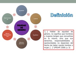 Igualdad
Justicia
Equilibrio
Mismos
derechos
Misma
Responsabili
dad
Oportunidad
es
“[…] Hablar de equidad de
género, no significa que hombres
y mujeres tengan que convertirse
en lo mismo, sino que sus
derechos, responsabilidades y
oportunidades no dependan del
hecho de haber nacido hombre o
mujer, […]” (IPEHP, 2009, p. 3)
 