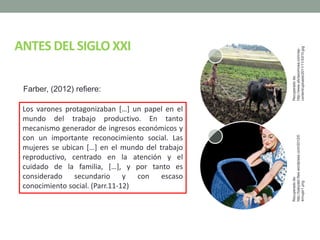 ANTES DEL SIGLO XXI
Los varones protagonizaban […] un papel en el
mundo del trabajo productivo. En tanto
mecanismo generador de ingresos económicos y
con un importante reconocimiento social. Las
mujeres se ubican […] en el mundo del trabajo
reproductivo, centrado en la atención y el
cuidado de la familia, […], y por tanto es
considerado secundario y con escaso
conocimiento social. (Parr.11-12)
Farber, (2012) refiere:
Recuperadode:
http://www.aliciasornosa.com/wp-
content/uploads/2011/11/XX10.jpg
Recuperadode:
http://babydeli.files.wordpress.com/2012/0
4/mujer1.png
 