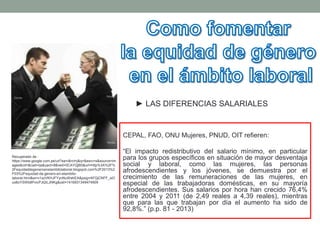 CEPAL, FAO, ONU Mujeres, PNUD, OIT refieren:
“El impacto redistributivo del salario mínimo, en particular
para los grupos específicos en situación de mayor desventaja
social y laboral, como las mujeres, las personas
afrodescendientes y los jóvenes, se demuestra por el
crecimiento de las remuneraciones de las mujeres, en
especial de las trabajadoras domésticas, en su mayoría
afrodescendientes. Sus salarios por hora han crecido 76,4%
entre 2004 y 2011 (de 2,49 reales a 4,39 reales), mientras
que para las que trabajan por día el aumento ha sido de
92,8%.” (p.p. 81 - 2013)
Recuperado de :
https://www.google.com.pe/url?sa=i&rct=j&q=&esrc=s&source=im
ages&cd=&cad=rja&uact=8&ved=0CAYQjB0&url=http%3A%2F%
2Fequidaddegeneroenelambitolaboral.blogspot.com%2F2013%2
F03%2Fequidad-de-genero-en-elambito-
laboral.html&ei=v1xzVKHJFYynNuWahEA&psig=AFQjCNFF_wO
ux8oYSWb8PvicPJt2iLJNKg&ust=1416931349474909
► LAS DIFERENCIAS SALARIALES
 
