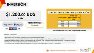 CHANGE AMERICAS
www.changeamericas.com
INVERSIÓN
VALORES GRUPALES PARA LA CERTIFICACIÓN*
*Términos y Condiciones:
- Para todos los casos que aplique se sumará el IGV que corresponda vigente en Perú.
- Para acceder al precio especial se debe recibir el Formulario de inscripción y la generación de Factura o Cobro a Persona Natura
-Para acceder al precio especial el pago de la inscripción debe ser de “contado” o de “inmediato a la fecha de del descuento”, si la empresa tiene una
política de pagos deberá verificarla previamente con Change Américas..
- Para todos los casos se requiere soporte de pago previo a la fecha de la certificación, para el ingreso a la Certificación.
$1.200.00 UDS
+ IGV
Inscríbete pronto y accede a los mejores precios
Inscripción y pago Descuento
Valor por
participante en
USD
Hasta febrero 28 de 2019 40% 720$
Hasta marzo 9 de 2019 30% 840$
Hasta marzo 15 de 2019 15% 1.020$
 