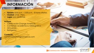 CHANGE AMERICAS
www.changeamericas.com
INFORMACIÓN
• Horario: 8:30 a.m. – 5:30 p.m. - 8 horas diarias.
• Ciudad: Lima - Perú.
• Lugar: por confirmar.
Incluye:
• Certificación Change Americas.
• Contenido académico y bibliográfico.
• Almuerzos.
• Refrigerios.
Contacto:
comercial@changeamericas.com
 