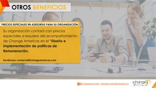 CHANGE AMERICAS
www.changeamericas.com
OTROS BENEFICIOS
Su organización contará con precios
especiales si requiere del acompañamiento
de Change Americas en el “Diseño e
implementación de políticas de
Remuneración.
Escríbenos: comercial@changeamericas.com
PRECIOS ESPECIALES EN ASESORÍAS PARA SU ORGANIZACIÓN
 
