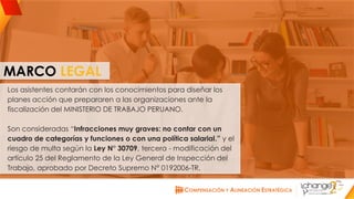 CHANGE AMERICAS
www.changeamericas.com
MARCO LEGAL
Los asistentes contarán con los conocimientos para diseñar los
planes acción que prepararen a las organizaciones ante la
fiscalización del MINISTERIO DE TRABAJO PERUANO.
Son consideradas “Infracciones muy graves: no contar con un
cuadro de categorías y funciones o con una política salarial.” y el
riesgo de multa según la Ley N° 30709, tercera - modificación del
artículo 25 del Reglamento de la Ley General de Inspección del
Trabajo, aprobado por Decreto Supremo N° 0192006-TR.
 