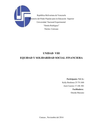 República Bolivariana de Venezuela 
Ministerio del Poder Popular para la Educación Superior 
Universidad Nacional Experimental 
“Simón Rodríguez” 
Núcleo: Caricuao 
UNIDAD VIII 
EQUIDAD Y SOLIDARIDAD SOCIAL FINANCIERA 
Participante: N.C.I.: 
Kelly Bordones 25.751.868 
Aura Caceres 17.140. 801 
Facilitadora: 
Oneida Marcano 
Caracas , Noviembre del 2014 
 