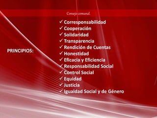 Consejo comunal. 
 Corresponsabilidad 
 Cooperación 
 Solidaridad 
 Transparencia 
 Rendición de Cuentas 
 Honestidad 
 Eficacia y Eficiencia 
 Responsabilidad Social 
 Control Social 
 Equidad 
 Justicia 
 Igualdad Social y de Género 
PRINCIPIOS: 
 
