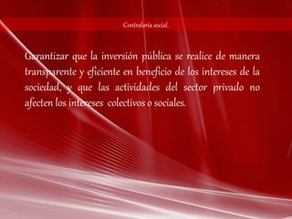 Contraloría social. 
Garantizar que la inversión pública se realice de manera 
transparente y eficiente en beneficio de los intereses de la 
sociedad, y que las actividades del sector privado no 
afecten los intereses colectivos o sociales. 

