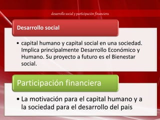 desarrollo social y participación financiera 
Desarrollo social 
• capital humano y capital social en una sociedad. 
Implica principalmente Desarrollo Económico y 
Humano. Su proyecto a futuro es el Bienestar 
social. 
Participación financiera 
• La motivación para el capital humano y a 
la sociedad para el desarrollo del pais 
 