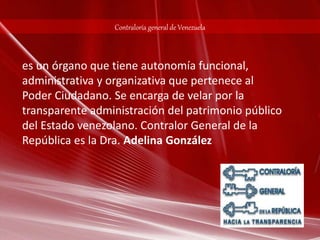 Contraloría general de Venezuela 
es un órgano que tiene autonomía funcional, 
administrativa y organizativa que pertenece al 
Poder Ciudadano. Se encarga de velar por la 
transparente administración del patrimonio público 
del Estado venezolano. Contralor General de la 
República es la Dra. Adelina González 
 