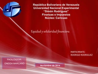 República Bolivariana de Venezuela 
Universidad Nacional Experimental 
“Simón Rodríguez” 
Finanzas e Impuestos 
Núcleo: Caricuao 
FACILITADOR: 
ONEIDA MARCANO 
Noviembre de 2014 
PARTICIPANTE: 
RODRIGO RODRIGUEZ 
Equidad y solidaridad financiera 
 
