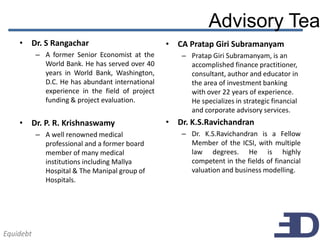 Advisory Tea
    • Dr. S Rangachar                             • CA Pratap Giri Subramanyam
           – A former Senior Economist at the        – Pratap Giri Subramanyam, is an
             World Bank. He has served over 40         accomplished finance practitioner,
             years in World Bank, Washington,          consultant, author and educator in
             D.C. He has abundant international        the area of investment banking
             experience in the field of project        with over 22 years of experience.
             funding & project evaluation.             He specializes in strategic financial
                                                       and corporate advisory services.
    • Dr. P. R. Krishnaswamy                      • Dr. K.S.Ravichandran
           – A well renowned medical                 – Dr. K.S.Ravichandran is a Fellow
             professional and a former board           Member of the ICSI, with multiple
             member of many medical                    law degrees. He is highly
             institutions including Mallya             competent in the fields of financial
             Hospital & The Manipal group of           valuation and business modelling.
             Hospitals.




Equidebt
 