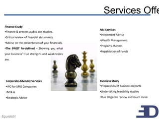 Services Offe
 Finance Study
                                                   NRI Services
 •Finance & process audits and studies.
                                                   •Investment Advise
 •Critical review of financial statements.
                                                   •Wealth Management
 •Advise on the presentation of your financials.
                                                   •Property Matters
 •The SWOT Re-defined – Showing you what
                                                   •Repatriation of Funds
 your business’ true strengths and weaknesses
 are.




  Corporate Advisory Services                      Business Study
  •IPO for SME Companies                           •Preparation of Business Reports
  •M & A                                           •Undertaking feasibility studies
  •Strategic Advise                                •Due diligence review and much more




Equidebt
 