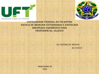 UNIVERSIDADE FEDERAL DO TOCANTINS
ESCOLA DE MEDICINA VETERINÁRIA E ZOOTECNIA
DISCIPLINA: EQUIDEOCULTURA
PROFESSOR Dr.: glauco
ACADÊMICOS: ROGER
RUVONEY
ARAGUAÍNA-TO
2012
 