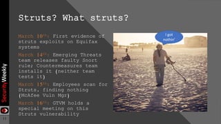 11
Struts? What struts?
March 10th: First evidence of
struts exploits on Equifax
systems
March 14th: Emerging Threats
team releases faulty Snort
rule; Countermeasures team
installs it (neither team
tests it)
March 15th: Employees scan for
Struts, finding nothing
(McAfee Vuln Mgr)
March 16th: GTVM holds a
special meeting on this
Struts vulnerability
I got
nothin’
 