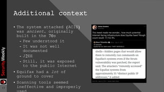 13
Additional context
• The system attacked (ACIS)
was ancient, originally
built in the 70s
- Few understood it
- It was not well
documented
- J2EE
- Still, it was exposed
to the public Internet
• Equifax had a lot of
ground to cover
• Scanning tools seemed
ineffective and improperly
 