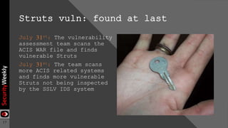 17
Struts vuln: found at last
July 31st: The vulnerability
assessment team scans the
ACIS WAR file and finds
vulnerable Struts
July 31st: The team scans
more ACIS related systems
and finds more vulnerable
Struts not being inspected
by the SSLV IDS system
 