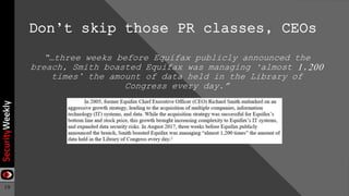 19
Don’t skip those PR classes, CEOs
“…three weeks before Equifax publicly announced the
breach, Smith boasted Equifax was managing ‘almost 1,200
times’ the amount of data held in the Library of
Congress every day.”
 