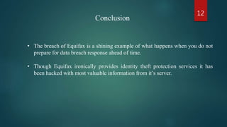 • The breach of Equifax is a shining example of what happens when you do not
prepare for data breach response ahead of time.
• Though Equifax ironically provides identity theft protection services it has
been hacked with most valuable information from it’s server.
Conclusion
12
 