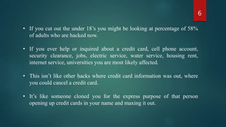 • If you cut out the under 18’s you might be looking at percentage of 58%
of adults who are hacked now.
• If you ever help or inquired about a credit card, cell phone account,
security clearance, jobs, electric service, water service, housing rent,
internet service, universities you are most likely affected.
• This isn’t like other hacks where credit card information was out, where
you could cancel a credit card.
• It’s like someone cloned you for the express purpose of that person
opening up credit cards in your name and maxing it out.
6
 