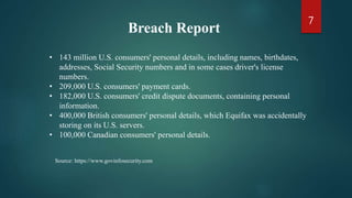 • 143 million U.S. consumers' personal details, including names, birthdates,
addresses, Social Security numbers and in some cases driver's license
numbers.
• 209,000 U.S. consumers' payment cards.
• 182,000 U.S. consumers' credit dispute documents, containing personal
information.
• 400,000 British consumers' personal details, which Equifax was accidentally
storing on its U.S. servers.
• 100,000 Canadian consumers' personal details.
Breach Report
Source: https://www.govinfosecurity.com
7
 