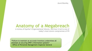 Anatomy of a Megabreach
A review of Equifax’s organizational failures, and how it led to one of
today’s most severe compromises of PII
“Failure to maintain an accurate inventory undermines all
attempts at securing OPM’s information systems”
- Office of Personnel Management Inspector General
@uncl3dumby
 